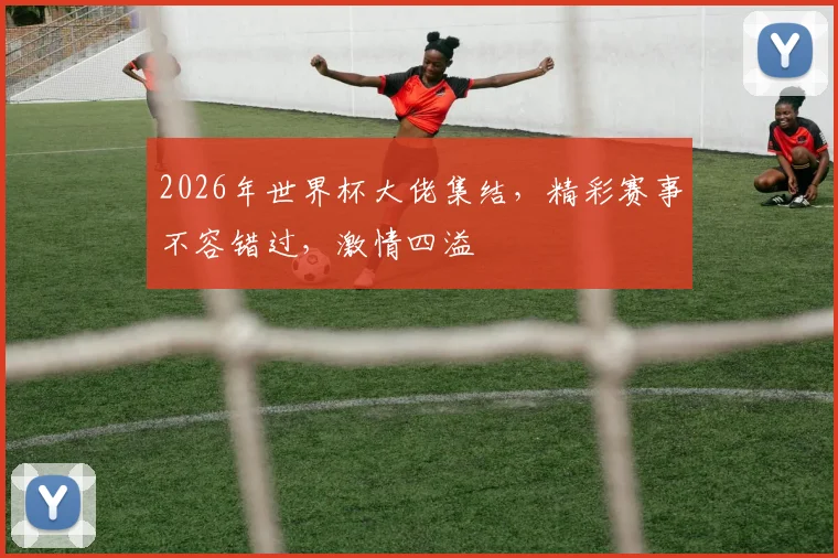 2026年世界杯大佬集结，精彩赛事不容错过，激情四溢