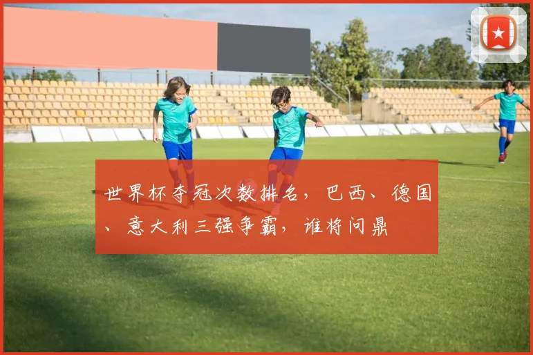 世界杯夺冠次数排名，巴西、德国、意大利三强争霸，谁将问鼎