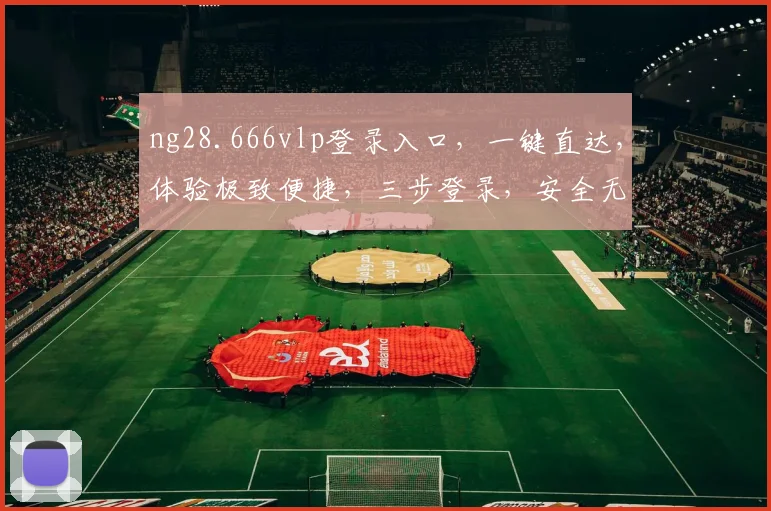 ng28.666vlp登录入口，一键直达，体验极致便捷，三步登录，安全无忧，畅享精彩