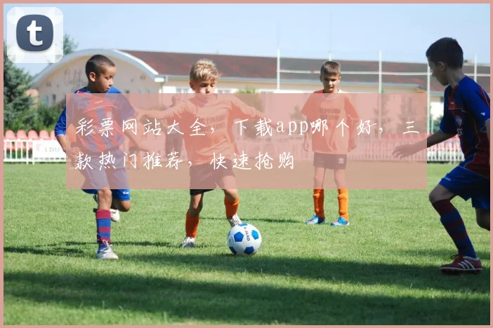 彩票网站大全，下载app哪个好，三款热门推荐，快速抢购