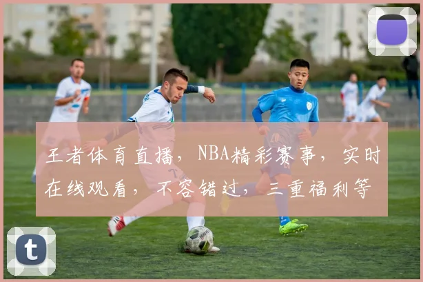 王者体育直播，NBA精彩赛事，实时在线观看，不容错过，三重福利等你来