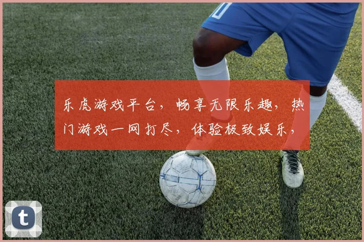 乐虎游戏平台，畅享无限乐趣，热门游戏一网打尽，体验极致娱乐，尽在乐虎